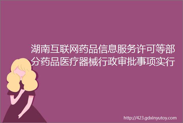 湖南互联网药品信息服务许可等部分药品医疗器械行政审批事项实行电子证照