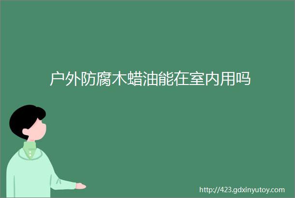 户外防腐木蜡油能在室内用吗