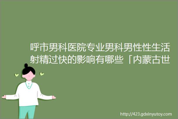 呼市男科医院专业男科男性性生活射精过快的影响有哪些「内蒙古世纪男科医院」