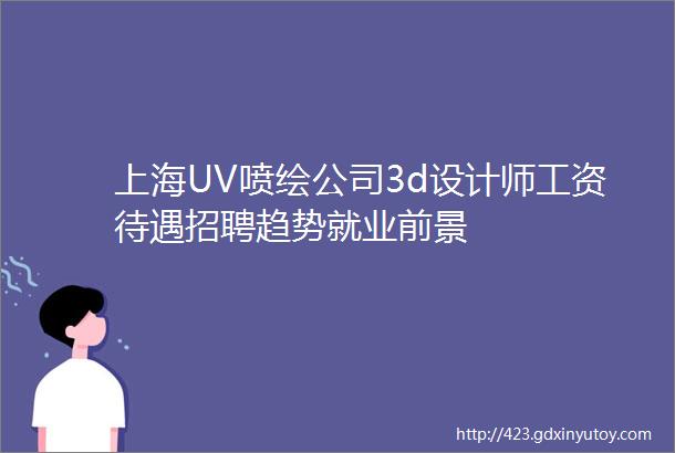 上海UV喷绘公司3d设计师工资待遇招聘趋势就业前景